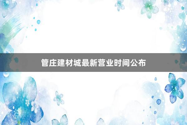 管庄建材城最新营业时间公布